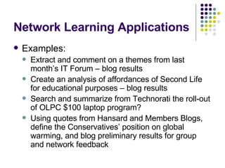 Network Learning Applications Examples: Extract and comment on a themes from last month’s IT Forum – blog results Create an analysis of affordances of Second Life for educational purposes – blog results Search and summarize from Technorati the roll-out of OLPC $100 laptop program?  Using quotes from Hansard and Members Blogs, define the Conservatives’ position on global warming, and blog preliminary results for group and network feedback 