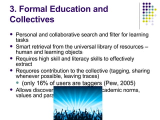 3. Formal Education and  Collectives Personal and collaborative search and filter for learning tasks Smart retrieval from the universal library of resources – human and learning objects Requires high skill and literacy skills to effectively extract Requores contribution to the collective (tagging, sharing whenever possible, leaving traces)  (only 16% of users are taggers (Pew, 2005) Allows discovery and validation of academic norms, values and paradigms 