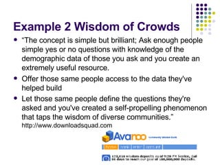 Example 2 Wisdom of Crowds “ The concept is simple but brilliant; Ask enough people simple yes or no questions with knowledge of the demographic data of those you ask and you create an extremely useful resource.  Offer those same people access to the data they've helped build Let those same people define the questions they're asked and you've created a self-propelling phenomenon that taps the wisdom of diverse communities.”  http://www.downloadsquad.com 