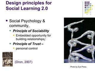 Design principles for  Social Learning 2.0 Social Psychology & community,  Principle of Sociability Embedded opportunity for building relationships ;  Principle of Trust –  personal control Photo by Eye Press.   (Dron, 2007) 