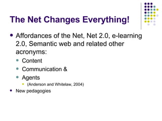 The Net Changes Everything! Affordances of the Net, Net 2.0, e-learning 2.0, Semantic web and related other acronyms: Content Communication & Agents  (Anderson and Whitelaw, 2004) New pedagogies 