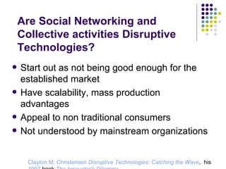 Are Social Networking and Collective activities Disruptive Technologies? Start out as not being good enough for the established market Have scalability, mass production advantages Appeal to non traditional consumers Not understood by mainstream organizations Clayton M. Christensen   Disruptive Technologies: Catching the Wave ,  his  1997  book  The Innovator's Dilemma .  