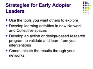 Strategies for Early Adopter Leaders Use the tools you want others to explore Develop learning activities in new Network and Collective spaces Develop an action or design-based research program to validate and learn from your interventions Communicate the results through your networks 