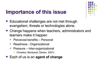 Importance of this issue Educational challenges are not met through evangelism, threats or technologies alone. Change happens when teachers, administrators and learners make it happen Perceived benefits – Personal Readiness - Organizational Pressure – Inter-organizational Chwelos; Benbasat; Dexter, 2001) Each of us is an  agent of change 