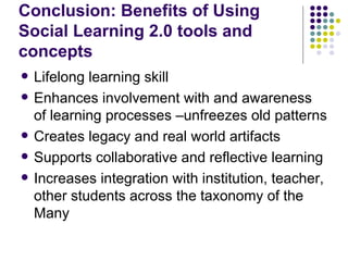 Conclusion: Benefits of Using Social Learning 2.0 tools and concepts Lifelong learning skill Enhances involvement with and awareness of learning processes –unfreezes old patterns Creates legacy and real world artifacts Supports collaborative and reflective learning Increases integration with institution, teacher, other students across the taxonomy of the Many 