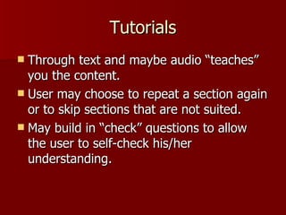 Tutorials Through text and maybe audio “teaches” you the content. User may choose to repeat a section again or to skip sections that are not suited. May build in “check” questions to allow the user to self-check his/her understanding. 