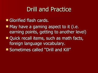 Drill and Practice Glorified flash cards. May have a gaming aspect to it (i.e. earning points, getting to another level) Quick recall items, such as math facts, foreign language vocabulary. Sometimes called “Drill and Kill” 