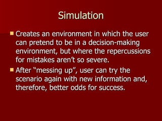 Simulation Creates an environment in which the user can pretend to be in a decision-making environment, but where the repercussions for mistakes aren’t so severe. After “messing up”, user can try the scenario again with new information and, therefore, better odds for success. 