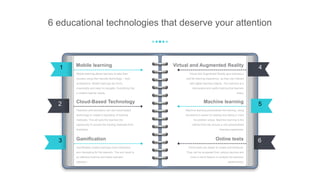 6 educational technologies that deserve your attention
Mobile learning allows learners to take their
courses using their favorite technology – their
smartphone. Mobile trainings are short,
meaningful and easy to navigate. Everything that
e modern learner needs.
Mobile learning
Teachers and educators can use cloud-based
technology to create a repository of training
materials. This will give the learners the
opportunity to access the training materials from
anywhere.
Cloud-Based Technology
Gamification makes trainings more interactive
and interesting for the learners. The end result is
an effective training and better learners’
retention.
Gamification
Virtual and Augmented Reality give learners a
real-life learning experience, as they can interact
with digital learning objects. The outcome is a
memorable and useful training that learners
enjoy.
Virtual and Augmented Reality
Machine learning personalizes the training, using
the learner’s speed of reading and taking in mind
his problem areas. Machine learning is the
method that can ensure a very personalized
learning experience.
Machine learning
Online tests are easier to create and distribute.
They can be accessed from various devices and
have a report feature to analyze the learners’
performance.
Online tests
2
6
5
1
3
4
 