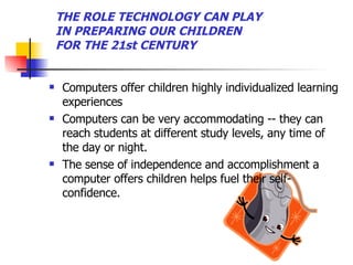 THE ROLE TECHNOLOGY CAN PLAY IN PREPARING OUR CHILDREN FOR THE 21st CENTURY Computers offer children highly individualized learning experiences Computers can be very accommodating -- they can reach students at different study levels, any time of the day or night. The sense of independence and accomplishment a computer offers children helps fuel their self-confidence.  