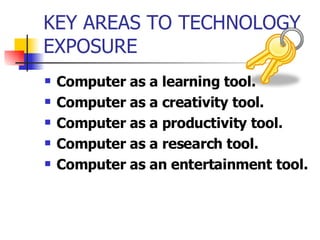 KEY AREAS TO TECHNOLOGY EXPOSURE Computer as a learning tool. Computer as a creativity tool. Computer as a productivity tool. Computer as a research tool. Computer as an entertainment tool.   