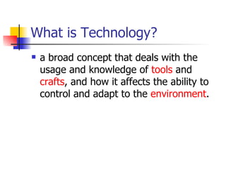 What is Technology? a broad concept that deals with the usage and knowledge of  tools  and  crafts , and how it affects the ability to control and adapt to the  environment .  