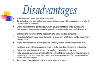Making students exert less effort in studying. Typical online education offerings a substantial narrowing of the concept of education to the detriment of students.  Online instructor finds grinding courseware development time costs, burdensome maintenance requirements, intrusive student e-mail demands, open-ended needs to stimulate and supervise online discussion, and other practical difficulties.   Fewer faculty teach many more students -- a process in which there will be more losers than winners  Proposals for electronic teaching require diverting limited university resources from traditional areas into new academic empires to be based on educational technology.   Online education is intrinsically very demanding of valuable faculty time  Make students want clear, precise, objectives-oriented curricula which may represent a narrowing of education, and may make them unlikely candidates for collegial work on faculty research projects.  Technology offers dehumanization in some aspects of living. Disadvantages 