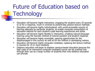 Future of Education based on Technology  Education will become highly interactive, engaging the student every 20 seconds or so for a response, much in contrast to present-day passive lecture methods. Education will become highly individualized, with world-accessible records of learning attempts by particular students, to enable computer presentation of education tailored for each student's past learning experiences and styles.  Education will become highly flexible in interaction, enabling natural-language tutoring using the Socratic method of tutorial question and student response.  Education will become highly accessible, opening opportunities for the disadvantaged in this country as well as for the millions in developing nations. Education will become highly computer-mediated, replacing the lecture method in courses for 15 or more students. Distance education will begin to displace campus-based education because the high costs of an interactive computer-mediated course can be justified only through their use by a large number of students than only distance education can provide.  