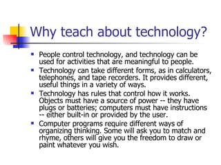 Why teach about technology? People control technology, and technology can be used for activities that are meaningful to people. Technology can take different forms, as in calculators, telephones, and tape recorders. It provides different, useful things in a variety of ways. Technology has rules that control how it works. Objects must have a source of power -- they have plugs or batteries; computers must have instructions -- either built-in or provided by the user. Computer programs require different ways of organizing thinking. Some will ask you to match and rhyme, others will give you the freedom to draw or paint whatever you wish. 