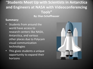 “ Students Meet Up with Scientists in Antarctica and Engineers at NASA with Videoconferencing Tools” By: Dian Schaffhauser Summary: Students from around the world have access to research centers like NASA, Antarctica, and various other places due to Polycam visual communication technologies This gives students a unique opportunity to expand their horizons 