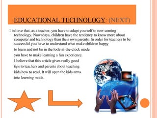 I believe that, as a teacher, you have to adapt yourself to new coming technology. Nowadays, children have the tendency to know more about computer and technology than their own parents. In order for teachers to be successful you have to understand what make children happy to learn and not be in the look-at-the-clock mode.  you have to make learning a fun experience. I believe that this article gives really good  tips to teachers and parents about teaching  kids how to read, It will open the kids arms into learning mode. EDUCATIONAL TECHNOLOGY : (NEXT) 