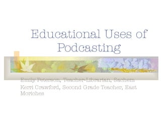 Educational Uses of Podcasting Emily Peterson, Teacher-Librarian, Sachem Kerri Crawford, Second Grade Teacher, East Moriches 