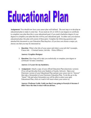Assignment: You should now have your career plan well defined. The next step is to develop an
educational plan to make it come true. If you need an AA or AAS (2 year degree) or certificate
to complete your plan then this is your educational goal, if you need a bachelors degree (4 year
degree) to complete your plan then this will be your educational goal. In either case you need an
educational plan; this plan will consist of three parts. Complete the following questions and
attached this document to your Education Plan drop box: (if you have not chosen a major yet,
choose one that you may be interested in)

           1. Question: What is the title of your career and what is your job title? (example,
              Career title – Criminal Justice, Job title – Police Officer.)

              Answer: Graphics Designer

           2. Question: How long will it take you realistically to complete your degree or
              certificate? (Create a timeline).

              Answer: 2-3 years for my bachelors.

           3. Assignment: Attach a copy of your official Education Plan (electronic version).
              (You will get this plan from your Student or Faculty Advisor). Open your
              Electronic version of your Educational Plan and put your cursor next to "Answer”
              then take a Screenshot of your Electronic Education Plan. To do this go to the
              “Insert” Tab and select Screenshot you will be able to select your open
              Educational Plan, click on it and it will insert where your cursor is).

              Answer: Professor Leith, I told you that I was going to freestyle it because I
              didn’t have the time to meet with an advisor.
 