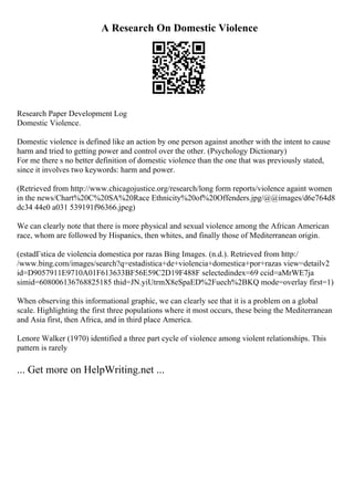 A Research On Domestic Violence
Research Paper Development Log
Domestic Violence.
Domestic violence is defined like an action by one person against another with the intent to cause
harm and tried to getting power and control over the other. (Psychology Dictionary)
For me there s no better definition of domestic violence than the one that was previously stated,
since it involves two keywords: harm and power.
(Retrieved from http://www.chicagojustice.org/research/long form reports/violence againt women
in the news/Chart%20C%20SA%20Race Ethnicity%20of%20Offenders.jpg/@@images/d6e764d8
dc34 44e0 a031 539191f96366.jpeg)
We can clearly note that there is more physical and sexual violence among the African American
race, whom are followed by Hispanics, then whites, and finally those of Mediterranean origin.
(estadГstica de violencia domestica por razas Bing Images. (n.d.). Retrieved from http:/
/www.bing.com/images/search?q=estadistica+de+violencia+domestica+por+razas view=detailv2
id=D9057911E9710A01F613633BF56E59C2D19F488F selectedindex=69 ccid=aMrWE7ja
simid=608006136768825185 thid=JN.yiUtrmX8eSpaED%2Fuech%2BKQ mode=overlay first=1)
When observing this informational graphic, we can clearly see that it is a problem on a global
scale. Highlighting the first three populations where it most occurs, these being the Mediterranean
and Asia first, then Africa, and in third place America.
Lenore Walker (1970) identified a three part cycle of violence among violent relationships. This
pattern is rarely
... Get more on HelpWriting.net ...
 