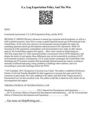 U.s. Lng Exportation Policy And The Wto
NOTE
Consistently Inconsistent: U.S. LNG Exportation Policy and the WTO
MICHAEL P. SMITH Efficiency advances in natural gas extraction and development, as well as a
shift in global economics, have led to a surge in global liquefied natural gas (LNG) demand in the
United States. At the same time, pervasive environmental concerns heighten the stakes for
expanding upstream natural gas development and downstream LNG exportation. While US.
licensing for LNG exportation contemplates such environmental issues under its ublic interest
analysis, the United States requires this inquiry ... Show more content on Helpwriting.net ...
This Note argues that U.S. LNG exportation polig is inconsistent with its WTO obligations, and
despite the merits of such apolig, those differences may not be reconciled by invoking a GATT
environmental exception. Consequently, if U.S. polig remains unchanged, the United States risks
frustrating non FTA partner countries that increasingly demand natural gas exports, creating an
internally conflicted trade polig, losing credibiliy to challenge other countries, and even
succumbing to successful challenges before the WTO.
* J.D. Candidate, 2015, Georgetown University Law Center. The author is indebted to Professors
Charles Verrill and Timothy Brightbill for their suggestion to research this topic and for their
comments on prior drafts. He is also indebted to the editors and staff of the Virgnia Journal of
International Law for their excellent work. The author would like to thank his wife, Sarah, for her
encouragement and support.
VIRGINIA JOURNAL OF INTERNATIONAL LAW
Introduction............................................258 I. Natural Gas Development and Exportation .............
.....261 II. Economic Effects of Natural Gas Development and Exportation.....261 III. Environmental
Effects of Natural Gas Development and Exportation ...................... ........263
... Get more on HelpWriting.net ...
 