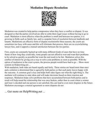 Mediation Dispute Resolution
Mediation was created to help parties compromise when they have a conflict or dispute. It was
designed so that the parties involved are able to settle there legal issues without having to go to
court. Mediation is most effective when the problem is small and between two parties, it is
growing in fields such as family law, and is a popular form of resolution between landlords and
tenants. Mediationis an effective form of dispute resolutionfor three reasons, the courts are
sometimes too busy with cases and this will eliminate that process, there are no overwhelming
lawyer fees, and it supports a mutual satisfaction between the two parties.
First, courts are constantly backed up with many different kinds of cases that have no time
frame of how long they could take, some people can not afford to wait and want their problems
to be solved as quickly as possible but want the end result to be fair. Mediation solves this
conflict of interest by giving you a way to solve your problems as soon as possible. With the
option of mediation in the court system, the process people would have had to go ... Show more
content on Helpwriting.net ...
With mediation, both sides are heard equally and fairly. These stories are heard more than once
and a solution is determined that is agreed by both parties so that each party leaves happy with
the outcome. A common goal is key and helps both sides figure out what the right thing is. The
mediator will continue to state ideas and will make decisions based on there reaction and
responses. Mediation helps solve problems that have accumulated between both parties and in
result will help mend the relationship that was once broken, rather than in court where a winner
and loser is decided and one person is not satisfied, this can lead to even more disputes in the future.
Mediation encourages a mutual agreement so more disputes do not
... Get more on HelpWriting.net ...
 