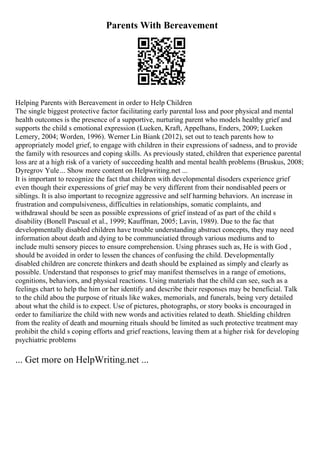 Parents With Bereavement
Helping Parents with Bereavement in order to Help Children
The single biggest protective factor facilitating early parental loss and poor physical and mental
health outcomes is the presence of a supportive, nurturing parent who models healthy grief and
supports the child s emotional expression (Lueken, Kraft, Appelhans, Enders, 2009; Lueken
Lemery, 2004; Worden, 1996). Werner Lin Biank (2012), set out to teach parents how to
appropriately model grief, to engage with children in their expressions of sadness, and to provide
the family with resources and coping skills. As previously stated, children that experience parental
loss are at a high risk of a variety of succeeding health and mental health problems (Bruskus, 2008;
Dyregrov Yule... Show more content on Helpwriting.net ...
It is important to recognize the fact that children with developmental disoders experience grief
even though their experessions of grief may be very different from their nondisabled peers or
siblings. It is also important to recognize aggressive and self harming behaviors. An increase in
frustration and compulsiveness, difficulties in relationships, somatic complaints, and
withdrawal should be seen as possible expressions of grief instead of as part of the child s
disability (Bonell Pascual et al., 1999; Kauffman, 2005; Lavin, 1989). Due to the fac that
developmentally disabled children have trouble understanding abstract concepts, they may need
information about death and dying to be communciatied through various mediums and to
include multi sensory pieces to ensure comprehension. Using phrases such as, He is with God ,
should be avoided in order to lessen the chances of confusing the child. Developmentally
disabled children are concrete thinkers and death should be explained as simply and clearly as
possible. Understand that responses to grief may manifest themselves in a range of emotions,
cognitions, behaviors, and physical reactions. Using materials that the child can see, such as a
feelings chart to help the him or her identify and describe their responses may be beneficial. Talk
to the child abou the purpose of rituals like wakes, memorials, and funerals, being very detailed
about what the child is to expect. Use of pictures, photographs, or story books is encouraged in
order to familiarize the child with new words and activities related to death. Shielding children
from the reality of death and mourning rituals should be limited as such protective treatment may
prohibit the child s coping efforts and grief reactions, leaving them at a higher risk for developing
psychiatric problems
... Get more on HelpWriting.net ...
 