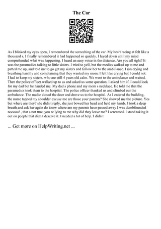 The Car
As I blinked my eyes open, I remembered the screeching of the car. My heart racing at felt like a
thousand s, I finally remembered it had happened so quickly. I layed down until my mind
comprehended what was happening. I heard an easy voice in the distance, Are you all right? It
was the paramedics talking to little sisters. I tried to yell, but the medics walked up to me and
patted me up, and told me to go get my sisters and follow her to the ambulance. I ran crying and
breathing harshly and complaining that they wanted my mom. I felt like crying but I could not.
I had to keep my sisters, who are still 4 years old calm. We went to the ambulance and waited.
Then the police officer walked up to us and asked us some question. I asked him if, I could look
for my dad but he handed me. My dad s phone and my mom s necklace. He told me that the
paramedics took them to the hospital. The police officer thanked us and climbed out the
ambulance. The medic closed the door and drove us to the hospital. As I entered the building,
the nurse tapped my shoulder excuse me are those your parents? She showed me the picture. Yes
but where are they? she didn t reply, she just bowed her head and held my hands, I took a deep
breath and ask her again do know where are my parents have passed away I was dumbfounded
nooooo! , that s not true, you re lying to me why did they leave me? I screamed. I stand taking it
out on people that didn t deserve it. I needed a lot of help. I didn t
... Get more on HelpWriting.net ...
 