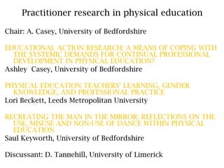 Practitioner research in physical education Chair: A. Casey, University of Bedfordshire EDUCATIONAL ACTION RESEARCH: A MEANS OF COPING WITH THE SYSTEMIC DEMANDS FOR CONTINUAL PROFESSIONAL DEVELOPMENT IN PHYSICAL EDUCATION?  Ashley  Casey, University of Bedfordshire PHYSICAL EDUCATION TEACHERS’ LEARNING, GENDER KNOWLEDGE, AND PROFESSIONAL PRACTICE Lori Beckett,Leeds Metropolitan University RECREATING THE MAN IN THE MIRROR: REFLECTIONS ON THE USE, MISUSE AND NON-USE OF DANCE WITHIN PHYSICAL EDUCATION Saul Keyworth, University of Bedfordshire Discussant: D. Tannehill, University of Limerick 