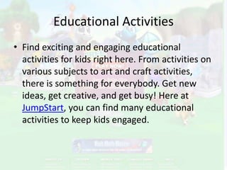 Educational Activities Find exciting and engaging educational activities for kids right here. From activities on various subjects to art and craft activities, there is something for everybody. Get new ideas, get creative, and get busy! Here at JumpStart, you can find many educational activities to keep kids engaged. 