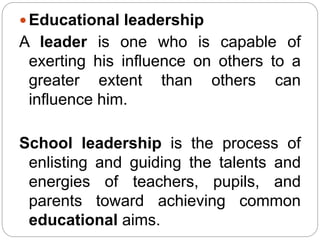  Educational leadership
A leader is one who is capable of
exerting his influence on others to a
greater extent than others can
influence him.
School leadership is the process of
enlisting and guiding the talents and
energies of teachers, pupils, and
parents toward achieving common
educational aims.
 