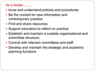 As a leader……..
 know and understand policies and procedures
 Be the conduit for new information and
contemporary practice
 Find and share resources
 Support educators to reflect on practice
 Establish and maintain a suitable organizational and
committee structure;
 Consult with relevant committees and staff;
 Develop and maintain the strategic and academic
planning functions
 