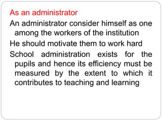 As an administrator
An administrator consider himself as one
among the workers of the institution
He should motivate them to work hard
School administration exists for the
pupils and hence its efficiency must be
measured by the extent to which it
contributes to teaching and learning
 