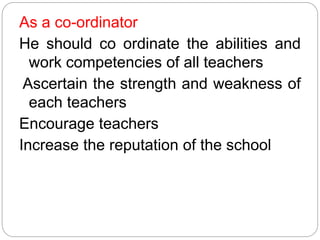 As a co-ordinator
He should co ordinate the abilities and
work competencies of all teachers
Ascertain the strength and weakness of
each teachers
Encourage teachers
Increase the reputation of the school
 