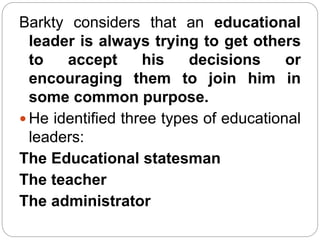 Barkty considers that an educational
leader is always trying to get others
to accept his decisions or
encouraging them to join him in
some common purpose.
 He identified three types of educational
leaders:
The Educational statesman
The teacher
The administrator
 