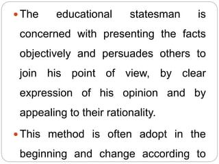  The educational statesman is
concerned with presenting the facts
objectively and persuades others to
join his point of view, by clear
expression of his opinion and by
appealing to their rationality.
 This method is often adopt in the
beginning and change according to
 
