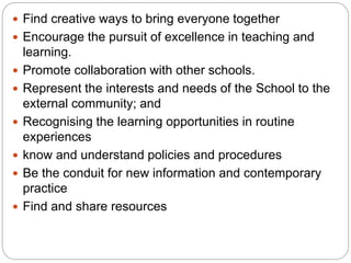  Find creative ways to bring everyone together
 Encourage the pursuit of excellence in teaching and
learning.
 Promote collaboration with other schools.
 Represent the interests and needs of the School to the
external community; and
 Recognising the learning opportunities in routine
experiences
 know and understand policies and procedures
 Be the conduit for new information and contemporary
practice
 Find and share resources
 