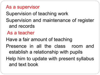 As a supervisor
Supervision of teaching work
Supervision and maintenance of register
and records
As a teacher
Have a fair amount of teaching
Presence in all the class room and
establish a relationship with pupils
Help him to update with present syllabus
and text book
 