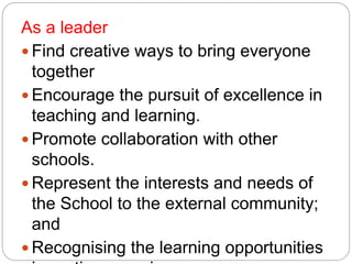 As a leader
 Find creative ways to bring everyone
together
 Encourage the pursuit of excellence in
teaching and learning.
 Promote collaboration with other
schools.
 Represent the interests and needs of
the School to the external community;
and
 Recognising the learning opportunities
 
