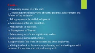Conti…
h. Exercising control over the staff.
i. Conducting periodical reviews about the progress, achievements and
failures of the institution.
j. Taking measures for staff development.
k. Maintaining order and discipline.
l. Management of materials.
m. Management of finance.
n. Maintaining records and registers up to date.
o. Maintaining human relationships.
p. Supervision of the work of teachers and other employees.
q. Giving feedback to the teachers performing well and taking remedial
measures for teachers who not performing well.
 