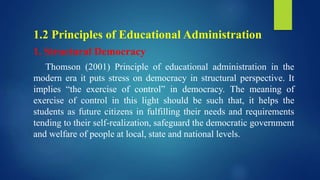 1.2 Principles of Educational Administration
1. Structural Democracy
Thomson (2001) Principle of educational administration in the
modern era it puts stress on democracy in structural perspective. It
implies “the exercise of control” in democracy. The meaning of
exercise of control in this light should be such that, it helps the
students as future citizens in fulfilling their needs and requirements
tending to their self-realization, safeguard the democratic government
and welfare of people at local, state and national levels.
 