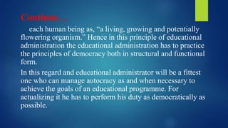 Continue…
each human being as, “a living, growing and potentially
flowering organism.” Hence in this principle of educational
administration the educational administration has to practice
the principles of democracy both in structural and functional
form.
In this regard and educational administrator will be a fittest
one who can manage autocracy as and when necessary to
achieve the goals of an educational programme. For
actualizing it he has to perform his duty as democratically as
possible.
 