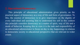 2. Operational Democracy:
This principle of educational administration gives priority on the
practical aspect of democracy as a way of life and form of governance. To
this, the essence of democracy is to give importance on the dignity of
every individual and assisting him to understand his self in this context
this principle considers democracy as a matter of spirit, way of life and a
mode of behavior. Keeping this in view it is the task and responsibility of
an educational administrator to focus on day to day happenings in relation
to democratic society in educational perspective that are relevant in wider
extent.
 