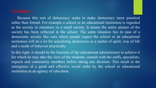 Continue…
Because this sort of democracy seeks to make democracy more practical
rather than formal. For example a school or an educational institution is regarded
as the society in miniature or a small society. It means the entire picture of the
society has been reflected in the school. The same situation lies in case of a
democratic society like ours where people expect the school or an educational
institution will do a lot for actualizing democracy as a matter of spirit, way of life
and a mode of behavior practically.
In this light, it should be the function of the educational administrator to achieve it
for which he may take the view of the students, consult with the staffs, specialists,
expects and community members before taking any decision. This result in the
emergence of a good and effective social order by the school or educational
institution as an agency of education.
 