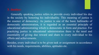 3. Justice:
Generally speaking justice refers to provide every individual his due
in the society by honoring his individuality. This meaning of justice is
the essence of democracy. As justice is one of the basic hallmarks of
democratic administration, it is regarded as an essential principle of
educational administrating which is democratic in form and practice. For
practicing justice in educational administration there is the need and
essentiality of giving due reward and share to every individual to his
efforts and achievements.
Besides, every individual is to be given task or assignment in accordance
with his needs, requirements, abilities, aptitudes etc.
 