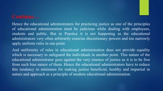 Continue…
Hence the educational administrators for practicing justice as one of the principles
of educational administration must be judicious while dealing with employees,
students and public. But in Practice it is not happening as the educational
administrators very often arbitrarily exercise discretionary powers and too narrowly
apply uniform rules in one point.
And uniformity of rules in educational administration does not provide equality
which is necessary to safeguard the individuals in another point. This nature of the
educational administrator goes against the very essence of justice as it is to be free
from such bias nature of them. Hence the educational administrators have to reduce
this tendency to minimum for making justice beneficial, healthy and impartial in
nature and approach as a principle of modern educational administration.
 