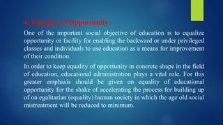 4. Equality of Opportunity:
One of the important social objective of education is to equalize
opportunity or facility for enabling the backward or under privileged
classes and individuals to use education as a means for improvement
of their condition.
In order to keep equality of opportunity in concrete shape in the field
of education, educational administration plays a vital role. For this
greater emphasis should be given on equality of educational
opportunity for the shake of accelerating the process for building up
of on egalitarian (equality) human society in which the age old social
mistreatment will be reduced to minimum.
 