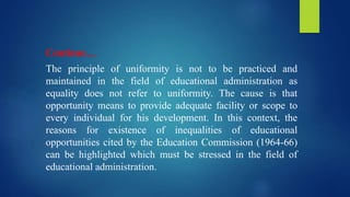 Continue…
The principle of uniformity is not to be practiced and
maintained in the field of educational administration as
equality does not refer to uniformity. The cause is that
opportunity means to provide adequate facility or scope to
every individual for his development. In this context, the
reasons for existence of inequalities of educational
opportunities cited by the Education Commission (1964-66)
can be highlighted which must be stressed in the field of
educational administration.
 