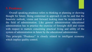 5. Prudence:
Overall speaking prudence refers to thinking or planning or showing
thought for future. Being contextual in approach it can be said that the
futuristic outlook, vision and forward looking must be incorporated it
the field of administration. Like general administration educational
administration has to practice the exercise of foresight skill and vision
with respect to matters concerning practical living and utility of the
system of administration in future by the educational administrator.
This principle “Prudence” is closely related to intelligent economy
which implies quality control.
 
