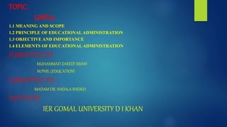 TOPIC:
UNIT#1
1.1 MEANING AND SCOPE
1.2 PRINCIPLE OF EDUCATIONAL ADMINISTRATION
1.3 OBJECTIVE AND IMPORTANCE
1.4 ELEMENTS OF EDUCATIONAL ADMINISTRATION
SUBMITTED BY:
MUHAMMAD ZAREEF MIANI
M.PHIL (EDUCATION)
SUBMITTED TO:
MADAM DR. SHEHLA SHEIKH
INSTITUTE:
IER GOMAL UNIVERSITY D I KHAN
 